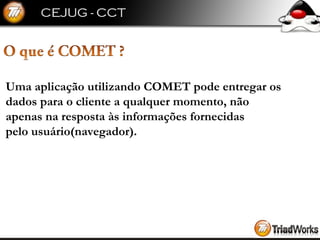 Uma aplicação utilizando COMET pode entregar os  dados para o cliente a qualquer momento, não  apenas na resposta às informações fornecidas  pelo usuário(navegador). 