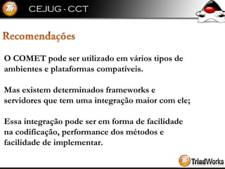 O COMET pode ser utilizado em vários tipos de  ambientes e plataformas compatíveis. Mas existem determinados frameworks e  servidores que tem uma integração maior com ele; Essa integração pode ser em forma de facilidade  na codificação, performance dos métodos e  facilidade de implementar. 