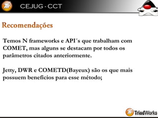 Temos N frameworks e API´s que trabalham com  COMET, mas alguns se destacam por todos os  parâmetros citados anteriormente. Jetty, DWR e COMETD(Bayeux) são os que mais  possuem benefícios para esse método; 