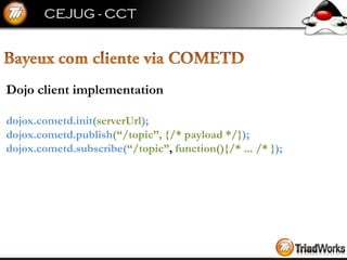 Dojo client implementation dojox.cometd.init( serverUrl ); dojox.cometd.publish (“/topic”,   {/* payload */} ); dojox.cometd.subscribe( “/topic” ,  function(){/* ... /* } ); 