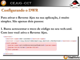 Para ativar o Reverse Ajax na sua aplicação, é muito simples. São apenas dois passos: 1. Basta acrescentar o treco de código no seu web.xml. Com isso você ativa o Reverse Ajax. 