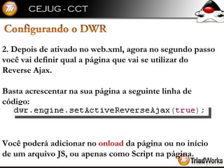 2. Depois de ativado no web.xml, agora no segundo passo você vai definir qual a página que vai se utilizar do Reverse Ajax. Basta acrescentar na sua página a seguinte linha de código: Você poderá adicionar no  onload  da página ou no início de um arquivo JS, ou apenas como Script na página. 