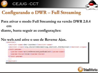 Para ativar o modo Full Streaming na versão DWR 2.0.4 em  diante, basta seguir as configurações: No web.xml ative o uso de Reverse Ajax. 