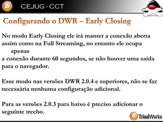 No modo Early Closing ele irá manter a conexão aberta  assim como na Full Streaming, no entanto ele ocupa apenas  a conexão durante 60 segundos, se não houver uma saída  para o navegador. Esse modo nas versões DWR 2.0.4 e superiores, não se faz  necessária nenhuma configuração adicional.  Para as versões 2.0.3 para baixo é preciso adicionar o  seguinte trecho. 