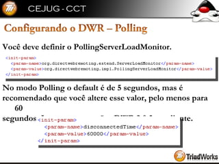 Você deve definir o PollingServerLoadMonitor. No modo Polling o default é de 5 segundos, mas é  recomendado que você altere esse valor, pelo menos para 60  segundos. Isso para as versões DWR 2.0.3 em diante. 