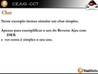Neste exemplo iremos simular um chat simples. Apenas para exemplificar o uso do Reverse Ajax com DWR e  ver como é simples o seu uso. 