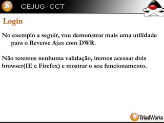 No exemplo a seguir, vou demonstrar mais uma utilidade para o Reverse Ajax com DWR. Não teremos nenhuma validação, iremos acessar dois  browser(IE e Firefox) e mostrar o seu funcionamento. 