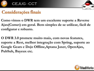 Como vimos o DWR tem um excelente suporte a Reverse  Ajax(Comet) em geral. Bem simples de se utilizar, fácil de  configurar e robusto. O DWR 3.0 promete muito mais, com novas features,  suporte a Rest, melhor integração com Spring, suporte ao  Google Gears e Dojo Offline,Aptana Jaxer, OpenAjax,  PubSub, Bayeux etc. 