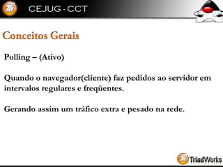 Polling – (Ativo) Quando o navegador(cliente) faz pedidos ao servidor em intervalos regulares e freqüentes. Gerando assim um tráfico extra e pesado na rede. 