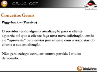 Piggyback – (Passivo) O servidor tendo alguma atualização para o cliente aguarda até que o cliente faça uma nova solicitação, então ele “aproveita” para enviar juntamente com a respostas do cliente a sua atualização. Não gera tráfego extra, em contra partida é muito demorado. 