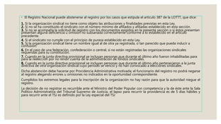 ◦ El Registro Nacional puede abstenerse al registro por los casos que estipula el artículo 387 de la LOTTT, que dice:
1. Si la organización sindical no tiene como objeto las atribuciones y finalidades previstas en esta Ley.
2. Si no se ha constituido el sindicato con el número mínimo de afiliados y afiliadas establecido en esta sección.
3. Si no se acompaña la solicitud de registro con los documentos exigidos en la presente sección o si éstos presentan
presentan alguna deficiencia u omisión no subsanada correctamente conforme a lo establecido en el artículo
precedente.
4. Si el sindicato no cumple con el principio de pureza establecido en esta Ley.
5. Si la organización sindical tiene un nombre igual al de otra ya registrada, o tan parecido que pueda inducir a
confusión.
6. En el caso de una federación, confederación o central, si no están registradas las organizaciones sindicales
requeridas para su constitución.
7. Cuando en la junta directiva provisional se incluyan personas que durante el último año fueron inhabilitadas para
para la reelección por no rendir cuenta de la administración de fondos sindicales.
8. Cuando en la junta directiva provisional se incluyan personas que durante el último año pertenecieron a la junta
directiva de otra organización sindical cuyo periodo se venció y no han convocado a elecciones sindicales.
Dicha abstención debe hacerse por Procidencia Administrativa motivada; el funcionario del registro no podrá negarse
al registro alegando errores u omisiones no indicados en la oportunidad correspondiente.
Cumplidos los extremos legales para la inscripción de la organización no hay razón para que la autoridad niegue el
registro.
La decisión de no registrar es recurrible ante el Ministro del Poder Popular con competencia y la de éste ante la Sala
Político Administrativa del Tribunal Supremo de Justicia, el lapso para recurrir la providencia es de 5 días hábiles y
para recurrir ante el TSJ es definido por la Ley especial del TSJ
 