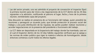 ◦ Las del sector privado, una vez admitido el proyecto de convención el inspector fijará
la primera reunión para dar inicio a las negociaciones de la CCT dentro de los 30 días
siguientes a la admisión, notificando al patrono el lugar, fecha y hora de la primera
reunión, remitiéndole copia del proyecto.
Esta discusión se realiza en presencia de un funcionario del trabajo, quien presidirá las
reuniones y perseguirá un acuerdo justo, que brinde protección al proceso social del
trabajo y una justa distribución de las riquezas, las partes pueden realizar reuniones y
acordar negociaciones sin la presencia del presidente o funcionario del trabajo.
◦ La CCT debe ser depositada en la Inspectoría del trabajo donde fue tramitada, caso en
el cual el Inspector dentro de los 10 días hábiles siguientes verificará que se apega a
las normas de orden publico que rigen la materia a efectos de homologación, desde
entonces comienza a surtir todos los efectos legales.
 
