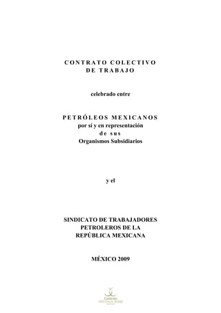 CONTRATO COLECTIVO
    DE TRABAJO


        celebrado entre


PETRÓLEOS MEXICANOS
   por sí y en representación
             de sus
   Organismos Subsidiarios




             y el




SINDICATO DE TRABAJADORES
     PETROLEROS DE LA
   REPÚBLICA MEXICANA


        MÉXICO 2009
 