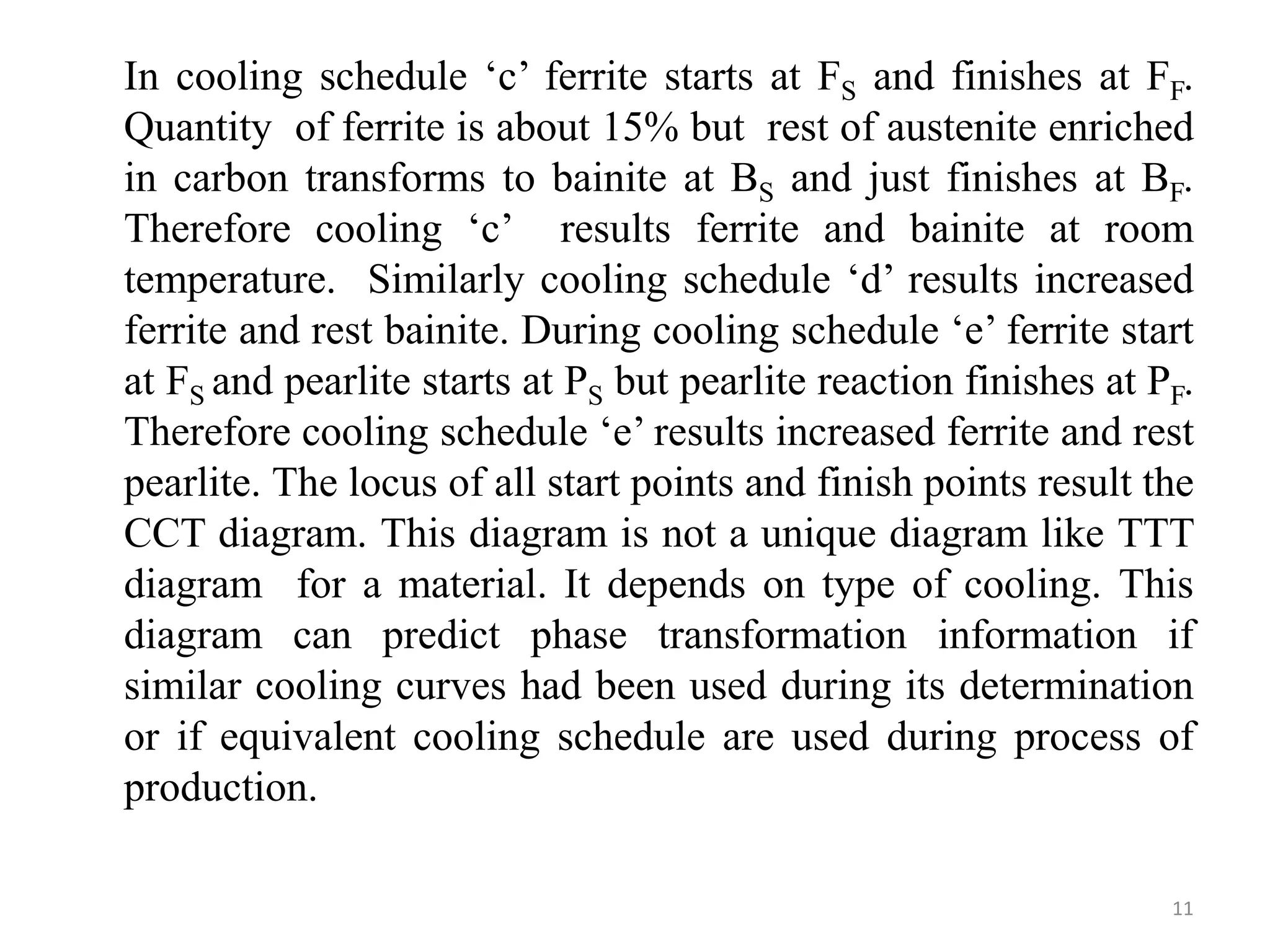 In cooling schedule ‘c’ ferrite starts at FS and finishes at FF.
Quantity of ferrite is about 15% but rest of austenite enriched
in carbon transforms to bainite at BS and just finishes at BF.
Therefore cooling ‘c’ results ferrite and bainite at room
temperature. Similarly cooling schedule ‘d’ results increased
ferrite and rest bainite. During cooling schedule ‘e’ ferrite start
at FS and pearlite starts at PS but pearlite reaction finishes at PF.
Therefore cooling schedule ‘e’ results increased ferrite and rest
pearlite. The locus of all start points and finish points result the
CCT diagram. This diagram is not a unique diagram like TTT
diagram for a material. It depends on type of cooling. This
diagram can predict phase transformation information if
similar cooling curves had been used during its determination
or if equivalent cooling schedule are used during process of
production.
11
 
