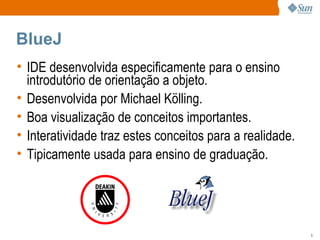 BlueJ IDE desenvolvida especificamente para o ensino introdutório de orientação a objeto. Desenvolvida por Michael Kölling. Boa visualização de conceitos importantes. Interatividade traz estes conceitos para a realidade. Tipicamente usada para ensino de graduação. 