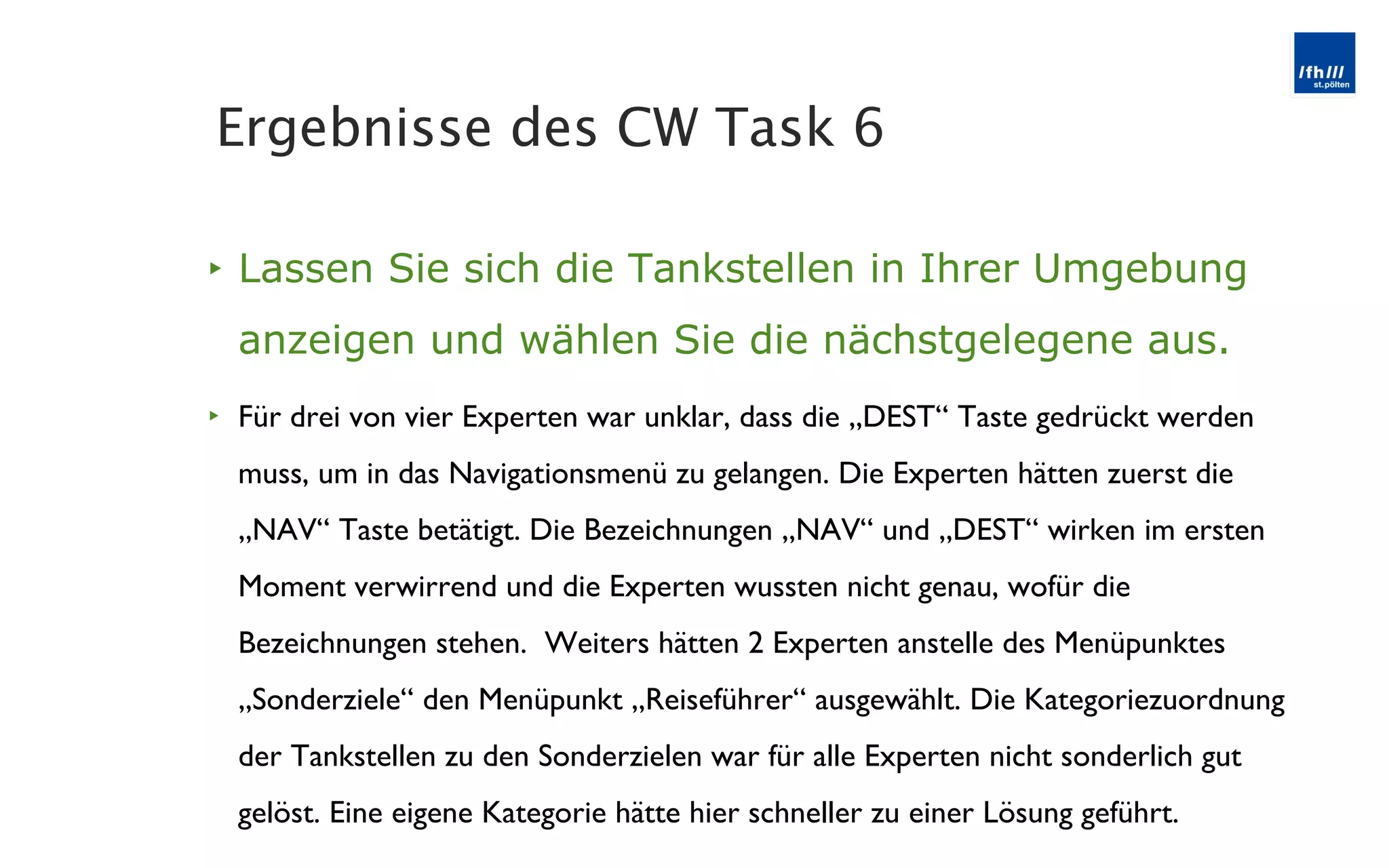 Lassen Sie sich die Tankstellen in Ihrer Umgebung anzeigen und wählen Sie die nächstgelegene aus. Für drei von vier Experten war unklar, dass die „DEST “ Taste gedrückt werden muss, um in das Navigationsmenü zu gelangen. Die Experten hätten zuerst die „NAV“ Taste betätigt. Die Bezeichnungen „NAV“ und „DEST“ wirken im ersten Moment verwirrend und die Experten wussten nicht genau, wofür die Bezeichnungen stehen.  Weiters hätten 2 Experten anstelle des Menüpunktes „Sonderziele“ den Menüpunkt „Reiseführer“ ausgewählt. Die Kategoriezuordnung der Tankstellen zu den Sonderzielen war für alle Experten nicht sonderlich gut gelöst. Eine eigene Kategorie hätte hier schneller zu einer Lösung geführt. Ergebnisse des CW Task 6 