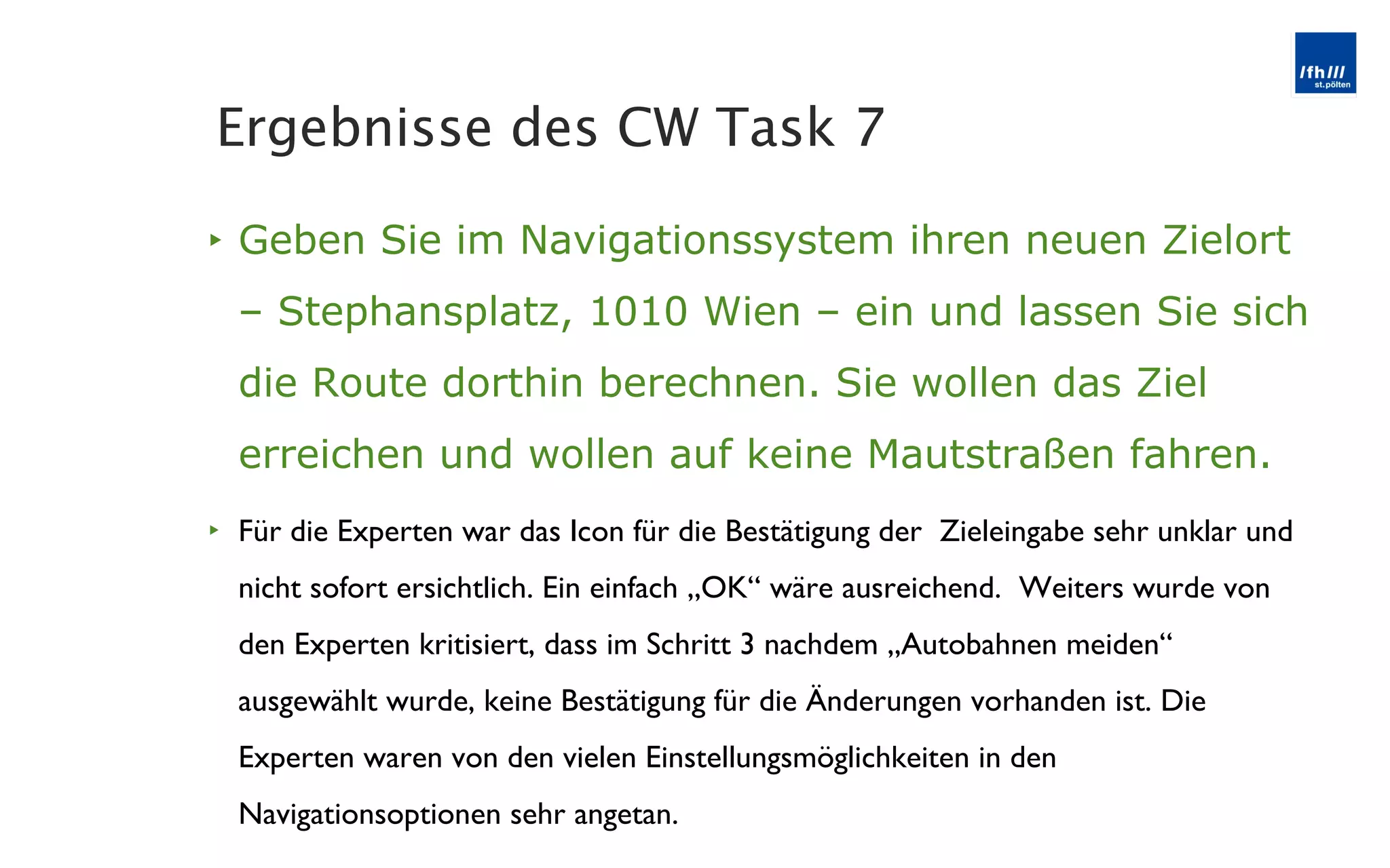 Geben Sie im Navigationssystem ihren neuen Zielort – Stephansplatz, 1010 Wien – ein und lassen Sie sich die Route dorthin berechnen. Sie wollen das Ziel erreichen und wollen auf keine Mautstraßen fahren. Für die Experten war das Icon für die Bestätigung der  Zieleingabe sehr unklar und nicht sofort ersichtlich. Ein einfach „OK “ wäre ausreichend.  Weiters wurde von den Experten kritisiert, dass im Schritt 3 nachdem „Autobahnen meiden“ ausgewählt wurde, keine Bestätigung für die Änderungen vorhanden ist. Die Experten waren von den vielen Einstellungsmöglichkeiten in den Navigationsoptionen sehr angetan. Ergebnisse des CW Task 7 
