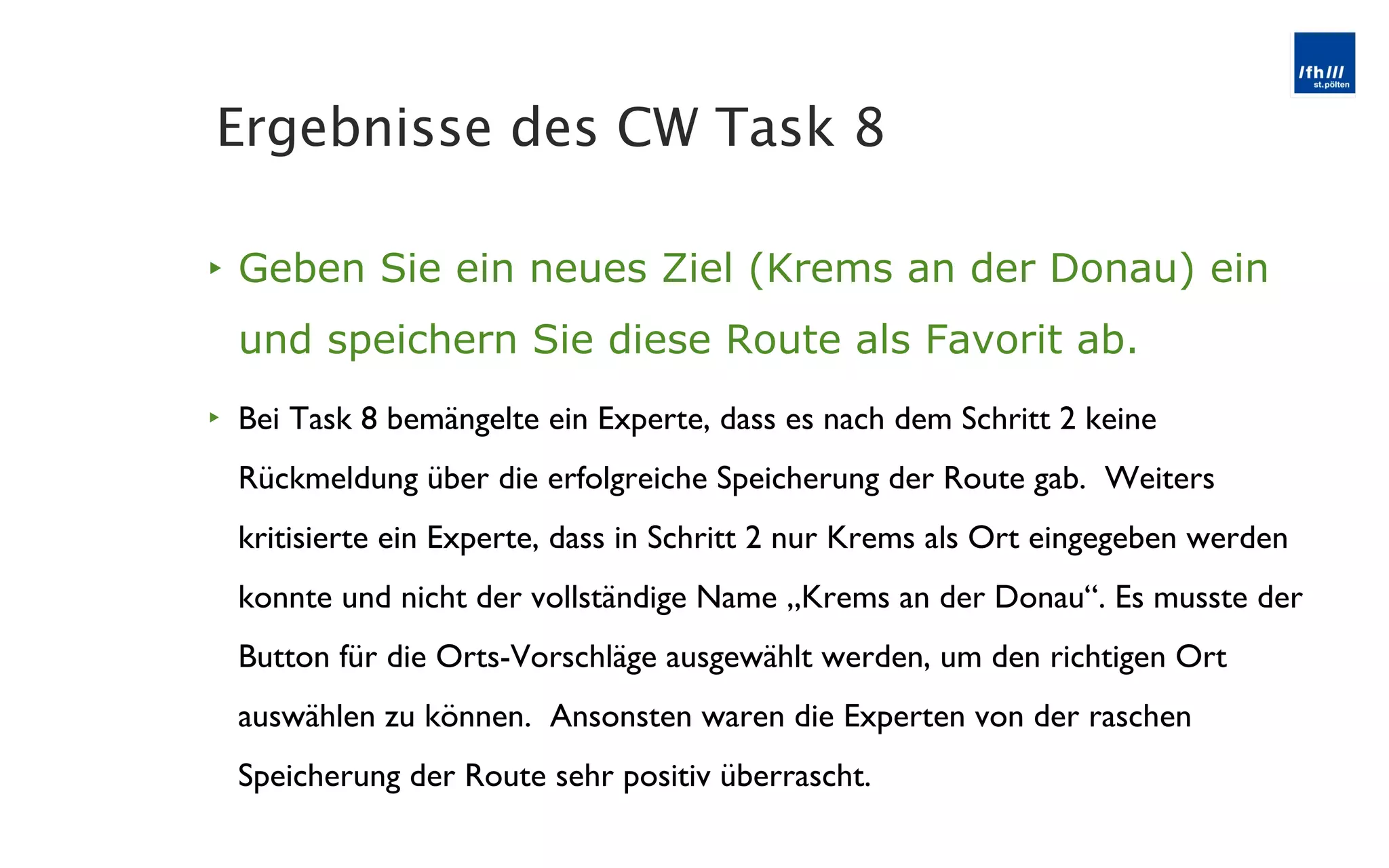 Geben Sie ein neues Ziel (Krems an der Donau) ein und speichern Sie diese Route als Favorit ab. Bei Task 8 bemängelte ein Experte, dass es nach dem Schritt 2 keine Rückmeldung über die erfolgreiche Speicherung der Route gab.  Weiters kritisierte ein Experte, dass in Schritt 2 nur Krems als Ort eingegeben werden konnte und nicht der vollständige Name „Krems an der Donau “. Es musste der Button für die Orts-Vorschläge ausgewählt werden, um den richtigen Ort auswählen zu können.  Ansonsten waren die Experten von der raschen Speicherung der Route sehr positiv überrascht. Ergebnisse des CW Task 8 