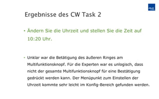 Ändern Sie die Uhrzeit und stellen Sie die Zeit auf 10:20 Uhr. Unklar war die Betätigung des äußeren Ringes am Multifunktionsknopf. Für die Experten war es unlogisch, dass nicht der gesamte Multifunktionsknopf für eine Bestätigung gedrückt werden kann. Der Menüpunkt zum Einstellen der Uhrzeit kommte sehr leicht im Konfig-Bereich gefunden werden. Ergebnisse des CW Task 2 