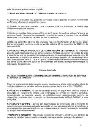 8
valor da remuneração na data da rescisão.
CLÁUSULA VIGÉSIMA QUARTA - DO TRABALHO EM DIAS DE FERIADOS
As empresas abrangidas pela presente convenção coletiva poderão funcionar normalmente
em feriados, observando as seguintes regras:
a) Poderão as empresas conceder, para compensar o feriado trabalhado, a devida folga
compensatória em até 3 meses;
b) Se não concedida a folga compensatória em até 3 meses de que trata a alínea “a” supra, as
empresas ficarão obrigadas ao pagamento como extras, desde a primeira hora trabalhada
nestes dias, com o acréscimo de 100% sobre a hora normal;
c) Não será permitida a abertura das empresas nos seguintes feriados: 01 de maio de 2023;
Dia do comerciário, na forma desta convenção coletiva; 25 de dezembro de 2023; 01 de
janeiro de 2024;
PARÁGRAFO ÚNICO: PROGRAMA DE COMPENSAÇÃO DE FERIADOS: As empresas
poderão estabelecer programas de compensação de feriados que caírem no período de terça
a sexta-feira e que por lei não tenham sido transferidos ou antecipados para segunda-feira, de
tal forma que os empregados tenham um final de semana prolongado, não se aplicando neste
caso o disposto nos itens “a", “b" e “c”, pois a compensação visa ao atendimento de interesse
das partes e será tido como o gozo do próprio feriado sem direto a qualquer compensação ou
indenização daí decorrente.
Controle da Jornada
CLÁUSULA VIGÉSIMA QUINTA - AUTORIZAÇÃO PARA SISTEMAS ALTERNATIVOS DE CONTROLE
DA JORNADA DE TRABALHO –
Ficam os empregadores, pelo presente acordo, autorizados a adotar sistemas alternativos de
controle da jornada de trabalho, na forma dos dispositivos da Portaria MTE n.º 373/2011.
PARÁGRAFO PRIMEIRO – O uso da faculdade prevista no caput desta cláusula implica a
presunção de cumprimento integral pelo empregado da jornada de trabalho contratual,
convencionada ou acordada vigente no estabelecimento, respeitando-se, sempre, as
disposições constantes nesta convenção na cláusula denominada “HORAS EXTRAS”, e seus
parágrafos.
PARÁGRAFO SEGUNDO – Deverá ser disponibilizada ao empregado, até o momento do
pagamento da remuneração referente ao período em que está sendo aferida a frequência, a
informação sobre qualquer ocorrência que ocasione alteração de sua remuneração em virtude
da adoção de sistema alternativo.
PARÁGRAFO TERCEIRO – Na adoção de sistemas alternativos eletrônicos de controle de
jornada de trabalho, os empregadores deverão zelar para que tais sistemas não admitam:
 