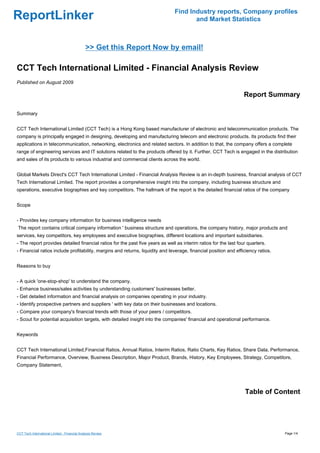 Find Industry reports, Company profiles
ReportLinker                                                                          and Market Statistics



                                              >> Get this Report Now by email!

CCT Tech International Limited - Financial Analysis Review
Published on August 2009

                                                                                                                  Report Summary

Summary


CCT Tech International Limited (CCT Tech) is a Hong Kong based manufacturer of electronic and telecommunication products. The
company is principally engaged in designing, developing and manufacturing telecom and electronic products. Its products find their
applications in telecommunication, networking, electronics and related sectors. In addition to that, the company offers a complete
range of engineering services and IT solutions related to the products offered by it. Further, CCT Tech is engaged in the distribution
and sales of its products to various industrial and commercial clients across the world.


Global Markets Direct's CCT Tech International Limited - Financial Analysis Review is an in-depth business, financial analysis of CCT
Tech International Limited. The report provides a comprehensive insight into the company, including business structure and
operations, executive biographies and key competitors. The hallmark of the report is the detailed financial ratios of the company


Scope


- Provides key company information for business intelligence needs
The report contains critical company information ' business structure and operations, the company history, major products and
services, key competitors, key employees and executive biographies, different locations and important subsidiaries.
- The report provides detailed financial ratios for the past five years as well as interim ratios for the last four quarters.
- Financial ratios include profitability, margins and returns, liquidity and leverage, financial position and efficiency ratios.


Reasons to buy


- A quick 'one-stop-shop' to understand the company.
- Enhance business/sales activities by understanding customers' businesses better.
- Get detailed information and financial analysis on companies operating in your industry.
- Identify prospective partners and suppliers ' with key data on their businesses and locations.
- Compare your company's financial trends with those of your peers / competitors.
- Scout for potential acquisition targets, with detailed insight into the companies' financial and operational performance.


Keywords


CCT Tech International Limited,Financial Ratios, Annual Ratios, Interim Ratios, Ratio Charts, Key Ratios, Share Data, Performance,
Financial Performance, Overview, Business Description, Major Product, Brands, History, Key Employees, Strategy, Competitors,
Company Statement,




                                                                                                                  Table of Content




CCT Tech International Limited - Financial Analysis Review                                                                         Page 1/4
 