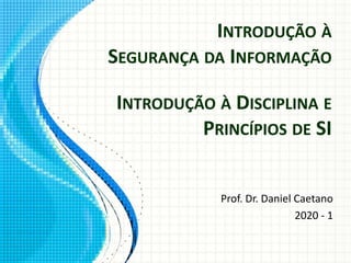 INTRODUÇÃO À
SEGURANÇA DA INFORMAÇÃO
Prof. Dr. Daniel Caetano
2020 - 1
INTRODUÇÃO À DISCIPLINA E
PRINCÍPIOS DE SI
 