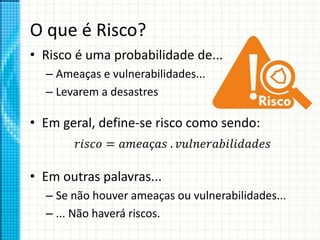 O que é Risco?
• Risco é uma probabilidade de...
– Ameaças e vulnerabilidades...
– Levarem a desastres
• Em geral, define-se risco como sendo:
• Em outras palavras...
– Se não houver ameaças ou vulnerabilidades...
– ... Não haverá riscos.
𝑟𝑖𝑠𝑐𝑜 = 𝑎𝑚𝑒𝑎ç𝑎𝑠 . 𝑣𝑢𝑙𝑛𝑒𝑟𝑎𝑏𝑖𝑙𝑖𝑑𝑎𝑑𝑒𝑠
 
