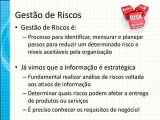 Gestão de Riscos
• Gestão de Riscos é:
– Processo para identificar, mensurar e planejar
passos para reduzir um determinado risco a
níveis aceitáveis pela organização
• Já vimos que a informação é estratégica
– Fundamental realizar análise de riscos voltada
aos ativos de informação
– Determinar quais riscos podem afetar a entrega
de produtos ou serviços
– É preciso conhecer os requisitos de negócio!
 