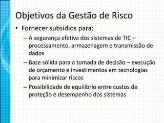Objetivos da Gestão de Risco
• Fornecer subsídios para:
– A segurança efetiva dos sistemas de TIC –
processamento, armazenagem e transmissão de
dados
– Base sólida para a tomada de decisão – execução
de orçamento e investimentos em tecnologias
para minimizar riscos
– Possibilidade de equilíbrio entre custos de
proteção e desempenho dos sistemas
 
