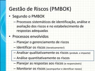 Gestão de Riscos (PMBOK)
• Segundo o PMBOK
– Processos sistemáticos de identificação, análise e
avaliação dos riscos e no estabelecimento de
respostas adequadas
• Processos envolvidos
– Planejar o gerenciamento de riscos
– Identificar os riscos (iterativamente!)
– Analisar qualitativamente os riscos (probab. x impacto)
– Análise quantitativamente os riscos
– Planejar as respostas aos riscos (e responsáveis)
– Monitorar os riscos (acompanhar e identificar novos)
 