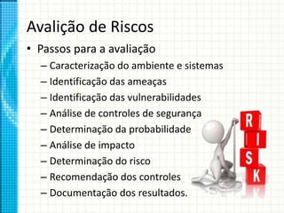 Avalição de Riscos
• Passos para a avaliação
– Caracterização do ambiente e sistemas
– Identificação das ameaças
– Identificação das vulnerabilidades
– Análise de controles de segurança
– Determinação da probabilidade
– Análise de impacto
– Determinação do risco
– Recomendação dos controles
– Documentação dos resultados.
 
