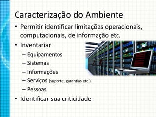 Caracterização do Ambiente
• Permitir identificar limitações operacionais,
computacionais, de informação etc.
• Inventariar
– Equipamentos
– Sistemas
– Informações
– Serviços (suporte, garantias etc.)
– Pessoas
• Identificar sua criticidade
 