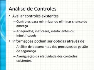 Análise de Controles
• Avaliar controles existentes
– Controles para minimizar ou eliminar chance de
ameaça
– Adequados, ineficazes, insuficientes ou
injustificáveis
• Informações podem ser obtidas através de:
– Análise de documentos dos processos de gestão
de segurança
– Averiguação da efetividade dos controles
existentes.
 