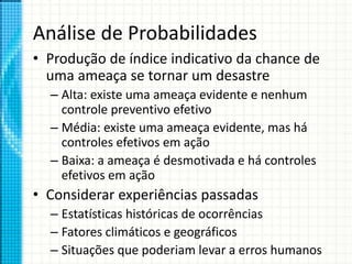 Análise de Probabilidades
• Produção de índice indicativo da chance de
uma ameaça se tornar um desastre
– Alta: existe uma ameaça evidente e nenhum
controle preventivo efetivo
– Média: existe uma ameaça evidente, mas há
controles efetivos em ação
– Baixa: a ameaça é desmotivada e há controles
efetivos em ação
• Considerar experiências passadas
– Estatísticas históricas de ocorrências
– Fatores climáticos e geográficos
– Situações que poderiam levar a erros humanos
 