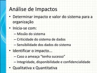 Análise de Impactos
• Determinar impacto e valor do sistema para a
organização
• Inicia-se com:
– Missão do sistema
– Criticidade do sistema de dados
– Sensibilidade dos dados do sistema
• Identificar o impacto...
– Caso a ameaça “tenha sucesso”
– Integridade, disponibilidade e confidencialidade
• Qualitativa x Quantitativa
 
