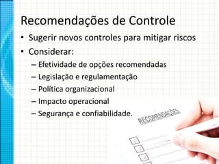 Recomendações de Controle
• Sugerir novos controles para mitigar riscos
• Considerar:
– Efetividade de opções recomendadas
– Legislação e regulamentação
– Política organizacional
– Impacto operacional
– Segurança e confiabilidade.
 
