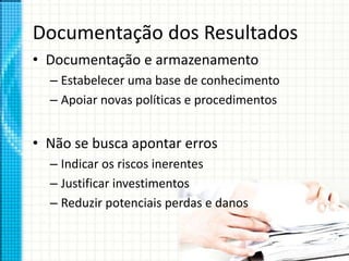 Documentação dos Resultados
• Documentação e armazenamento
– Estabelecer uma base de conhecimento
– Apoiar novas políticas e procedimentos
• Não se busca apontar erros
– Indicar os riscos inerentes
– Justificar investimentos
– Reduzir potenciais perdas e danos
 