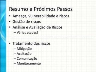 Resumo e Próximos Passos
• Ameaça, vulnerabilidade e riscos
• Gestão de riscos
• Análise e Avaliação de Riscos
– Várias etapas!
• Tratamento dos riscos
– Mitigação
– Aceitação
– Comunicação
– Monitoramento
 