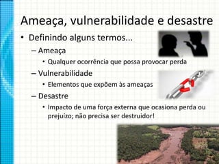 Ameaça, vulnerabilidade e desastre
• Definindo alguns termos...
– Ameaça
• Qualquer ocorrência que possa provocar perda
– Vulnerabilidade
• Elementos que expõem às ameaças
– Desastre
• Impacto de uma força externa que ocasiona perda ou
prejuízo; não precisa ser destruidor!
 