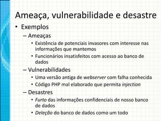 Ameaça, vulnerabilidade e desastre
• Exemplos
– Ameaças
• Existência de potenciais invasores com interesse nas
informações que mantemos
• Funcionários insatisfeitos com acesso ao banco de
dados
– Vulnerabilidades
• Uma versão antiga de webserver com falha conhecida
• Código PHP mal elaborado que permita injection
– Desastres
• Furto das informações confidenciais de nosso banco
de dados
• Deleção do banco de dados como um todo
 