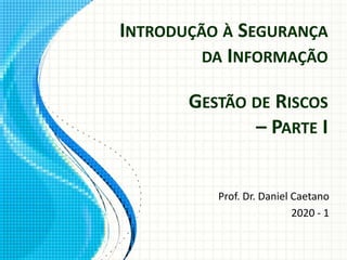 INTRODUÇÃO À SEGURANÇA
DA INFORMAÇÃO
Prof. Dr. Daniel Caetano
2020 - 1
GESTÃO DE RISCOS
– PARTE I
 