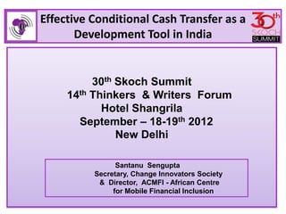 Effective Conditional Cash Transfer as a
       Development Tool in India


          30th Skoch Summit
     14th Thinkers & Writers Forum
            Hotel Shangrila
       September – 18-19th 2012
               New Delhi

                Santanu Sengupta
          Secretary, Change Innovators Society
           & Director, ACMFI - African Centre
               for Mobile Financial Inclusion
 