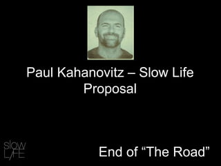 End of “The Road”
Paul Kahanovitz – Slow Life
Proposal
 