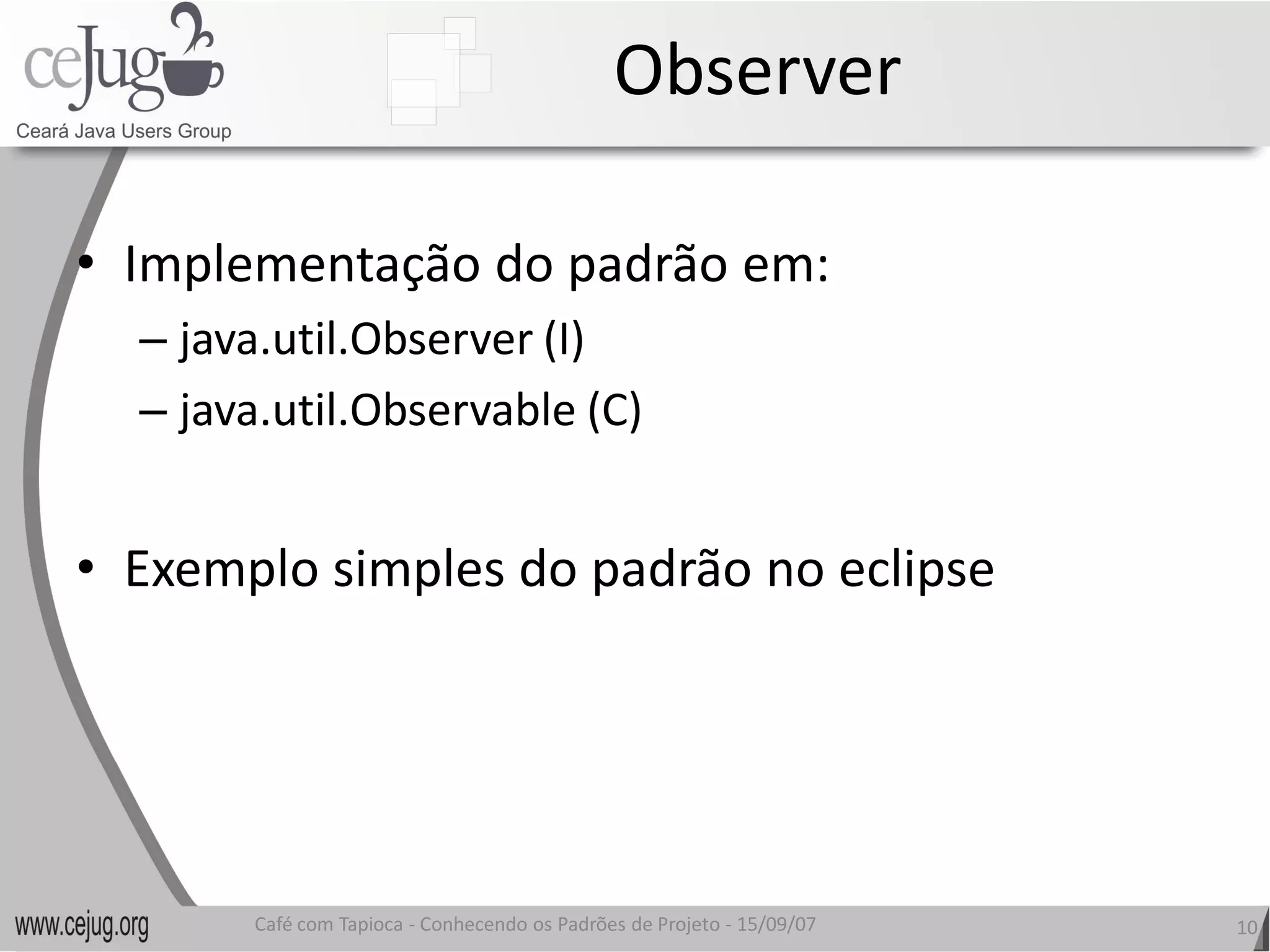 Observer 

•  Implementação do padrão em: 
  – java.util.Observer (I) 
  – java.util.Observable (C) 


•  Exemplo simples do padrão no eclipse 
   Exemplo simples do padrão no eclipse




        Café com Tapioca ‐ Conhecendo os Padrões de Projeto ‐ 15/09/07 
                           Conhecendo os Padrões de Projeto               10 
 