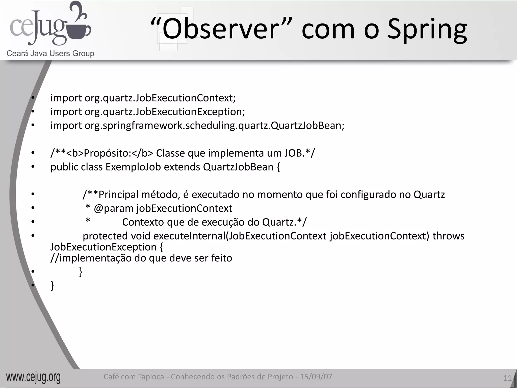 “Observer” com o Spring 
•    import org.quartz.JobExecutionContext; 
•    import org.quartz.JobExecutionException; 
•    import org.springframework.scheduling.quartz.QuartzJobBean; 

•    /**<b>Propósito:</b> Classe que implementa um JOB.*/ 
•    public class ExemploJob extends QuartzJobBean { 

•           /**Principal método, é executado no momento que foi configurado no Quartz 
•            * @param jobExecutionContext 
•            *            Contexto que de execução do Quartz.*/ 
•           protected void executeInternal(JobExecutionContext jobExecutionContext) throws
            protected void executeInternal(JobExecutionContext jobExecutionContext) throws 
     JobExecutionException { 
     //implementação do que deve ser feito 
•          } 
•    } 




               Café com Tapioca ‐ Conhecendo os Padrões de Projeto ‐ 15/09/07 
                                  Conhecendo os Padrões de Projeto                            11 
 