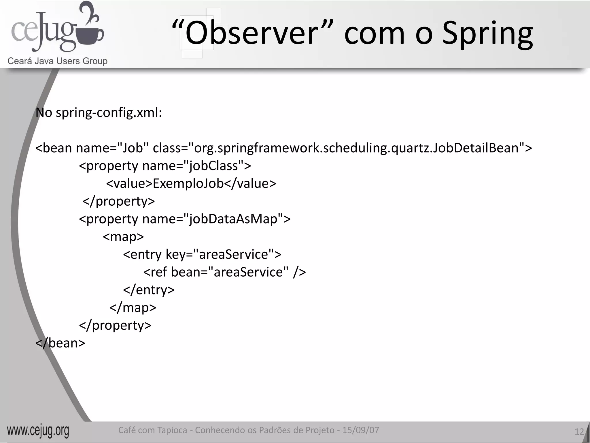 “Observer” com o Spring 

No spring‐config.xml: 

<bean name="Job" class="org.springframework.scheduling.quartz.JobDetailBean"> 
      <property name="jobClass"> 
           <value>ExemploJob</value> 
       </property> 
      <property name="jobDataAsMap"> 
          <map> 
             <entry key="areaService"> 
                 <ref bean="areaService" />
                 <ref bean="areaService" /> 
             </entry> 
           </map> 
      </property> 
</bean> 




              Café com Tapioca ‐ Conhecendo os Padrões de Projeto ‐ 15/09/07 
                                 Conhecendo os Padrões de Projeto                12 
 