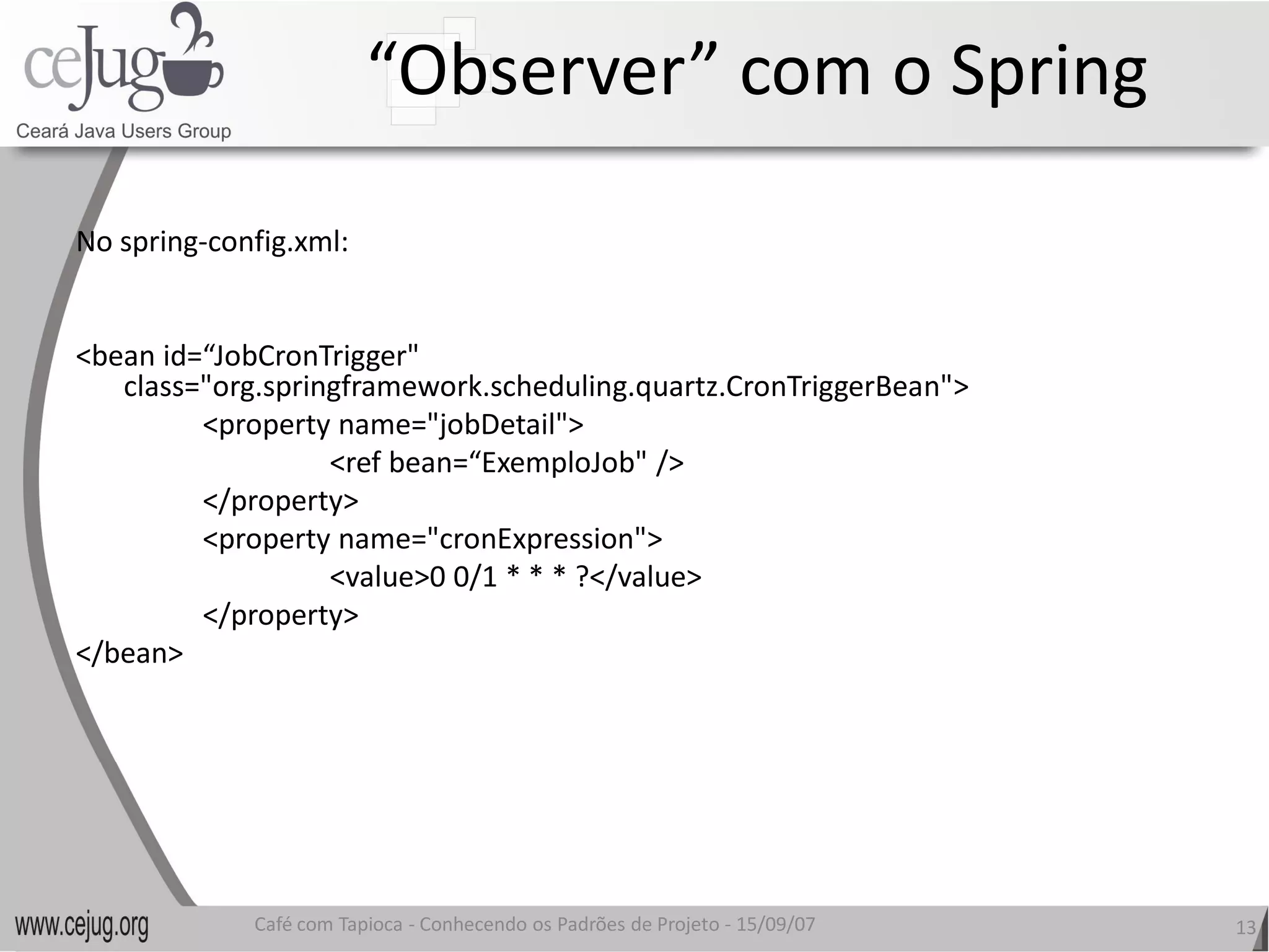 “Observer” com o Spring 

No spring‐config.xml: 


<bean id=“JobCronTrigger" 
   class="org.springframework.scheduling.quartz.CronTriggerBean"> 
         <property name="jobDetail"> 
                   <ref bean=“ExemploJob" /> 
         </property> 
         <property name="cronExpression"> 
                   <value>0 0/1 * * * ?</value>
                   <value>0 0/1 * * * ?</value> 
         </property> 
</bean> 




              Café com Tapioca ‐ Conhecendo os Padrões de Projeto ‐ 15/09/07 
                                 Conhecendo os Padrões de Projeto               13 
 