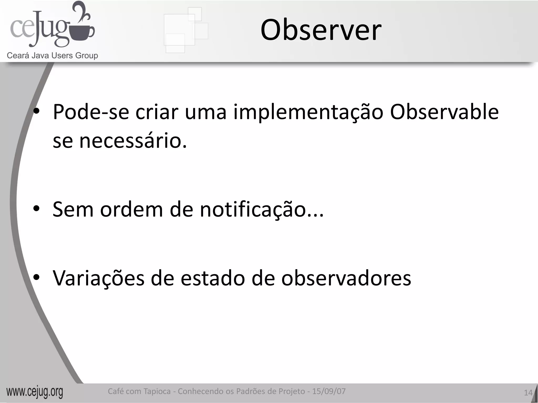 Observer 

•  Pode‐se criar uma implementação Observable 
         se criar uma implementação Observable 
   se necessário. 

•  Sem ordem de notificação... 

•  Variações de estado de observadores 
   Variações de estado de observadores



       Café com Tapioca ‐ Conhecendo os Padrões de Projeto ‐ 15/09/07 
                          Conhecendo os Padrões de Projeto               14 
 