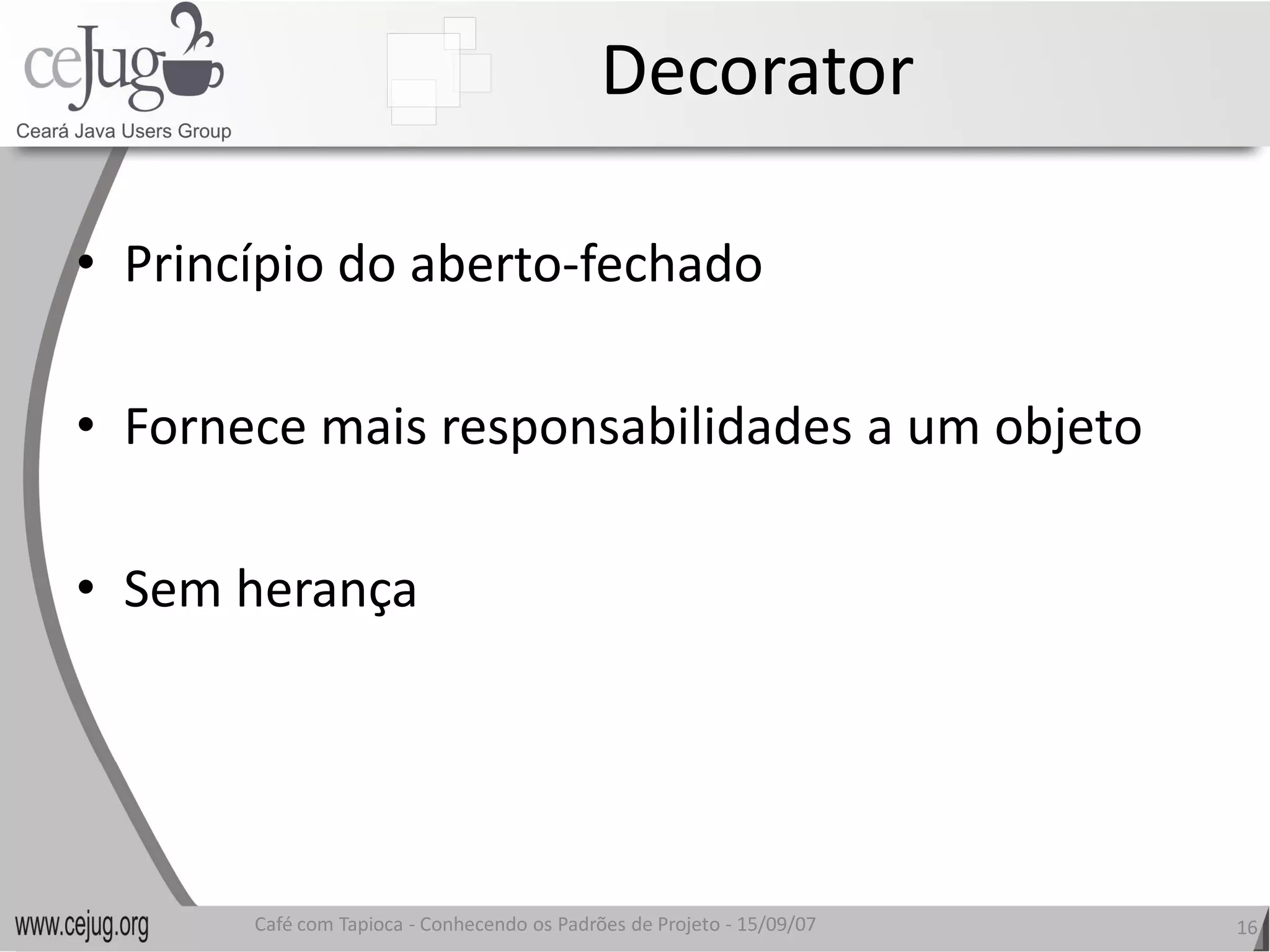 Decorator 

•  Princípio do aberto‐fechado 
                       fechado 

•  Fornece mais responsabilidades a um objeto 
   Fornece mais responsabilidades a um objeto

•  Sem herança 




       Café com Tapioca ‐ Conhecendo os Padrões de Projeto ‐ 15/09/07 
                          Conhecendo os Padrões de Projeto               16 
 
