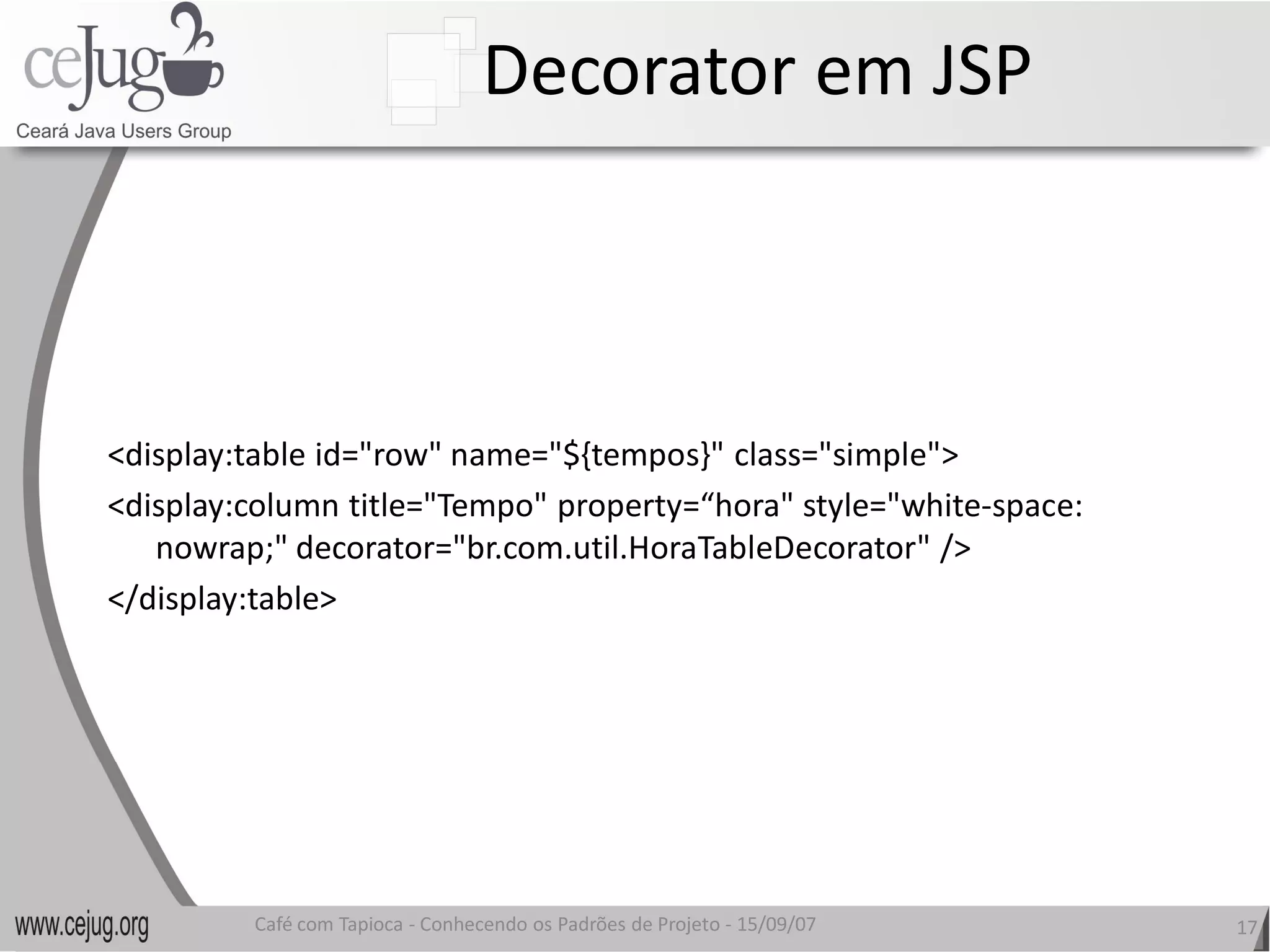 Decorator em JSP 



<display:table id="row" name="${tempos}" class="simple"> 
<display:column title="Tempo" property=“hora" style="white‐space: 
<display:column title="Tempo" property=“hora" style="white 
   nowrap;" decorator="br.com.util.HoraTableDecorator" />
   nowrap;" decorator="br.com.util.HoraTableDecorator" /> 
</display:table> 




         Café com Tapioca ‐ Conhecendo os Padrões de Projeto ‐ 15/09/07 
                            Conhecendo os Padrões de Projeto               17 
 